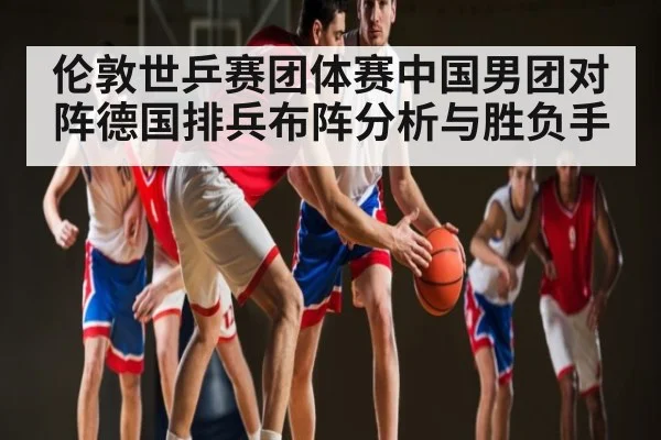 伦敦世乒赛团体赛中国男团对阵德国排兵布阵分析与胜负手