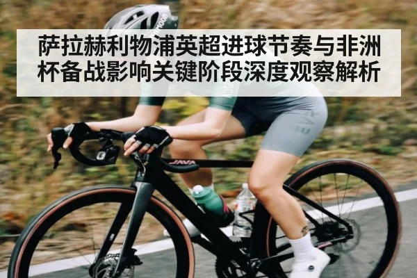 萨拉赫利物浦英超进球节奏与非洲杯备战影响关键阶段深度观察解析